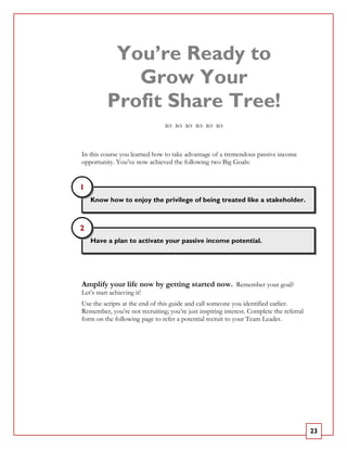 You’re Ready to
             Grow Your
          Profit Share Tree!

In this course you learned how to take advantage of a tremendous passive income
opportunity. You’ve now achieved the following two Big Goals:


1
    Know how to enjoy the privilege of being treated like a stakeholder.



2
    Have a plan to activate your passive income potential.




Amplify your life now by getting started now. Remember your goal?
Let’s start achieving it!
Use the scripts at the end of this guide and call someone you identified earlier.
Remember, you’re not recruiting; you’re just inspiring interest. Complete the referral
form on the following page to refer a potential recruit to your Team Leader.




                                                                                         23
 
