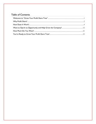 Table of Contents
 Welcome to “Grow Your Profit Share Tree” ......................................................................................1
 Why Profit Share? ........................................................................................................................................2
 How Does It Work?....................................................................................................................................4
 Want to Opt-In to Opportunity and Help Grow the Company?...................................................12
 How Much Do You Want?......................................................................................................................21
 You’re Ready to Grow Your Profit Share Tree! ................................................................................23
 