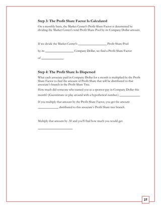 Step 3: The Profit Share Factor Is Calculated
On a monthly basis, the Market Center’s Profit Share Factor is determined by
dividing the Market Center’s total Profit Share Pool by its Company Dollar amount.



If we divide the Market Center’s __________________ Profit Share Pool

by its __________________ Company Dollar, we find a Profit Share Factor

of ______________.



Step 4: The Profit Share Is Dispersed
What each associate paid in Company Dollar for a month is multiplied by the Profit
Share Factor to find the amount of Profit Share that will be distributed to that
associate’s branch in the Profit Share Tree.
How much did someone who named you as a sponsor pay in Company Dollar this
month? (Guesstimate or play around with a hypothetical number.) _____________

If you multiply that amount by the Profit Share Factor, you get the amount
_____________ distributed to this associate’s Profit Share tree branch.



Multiply that amount by .50 and you’ll find how much you would get:

______________________




                                                                                     27
 