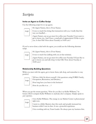 Scripts
Invite an Agent to Coffee Script
Use the following script for co-op agents.
             Hi (Agent Name), this is (Your Name).
   Script    It was so much fun doing that transaction with you. I really liked the
             way you handled ...
             (Agent Name), can we go meet for coffee next Tuesday? I just want to
             get to know you. And I have a small gift of appreciation I’d like to give
             you. Is that OK? How about Tuesday at 10:00 a.m.?


If you’ve never done a deal with the agent, you could use the following alternate
script.
             Hi (Agent Name), this is (Your Name).
   Script    It was so much fun (talking with you at that seminar).
             (Agent Name), can we go meet for coffee next Tuesday? I’d just like to
             get to know you and talk shop. Is that OK? How about Tuesday at
             10:00 a.m.?


Relationship Building Questions
While you meet with the agent, get to know them, talk shop, and remember to stay
positive!
             Tell me a little bit about yourself. (Ask questions using FORD: Family,
             Occupation, Recreation, and Dreams.)
   Script
             How long have you been in the business?
             How do you like it at … ?


When you get the return question, “How do you like it at Keller Williams,” be
honest. Don’t compare Keller Williams to anybody else’s company. Simply speak to
your experience.
             I love Keller Williams. The energy in our Market Center is phenomenal
             right now.
   Script
             I went to a Seller Mastery class this week and actually increased my
             business while I was in class. It was a powerful experience.
             I love working with my Team Leader. He always puts my business first.




                                                                                         29
 