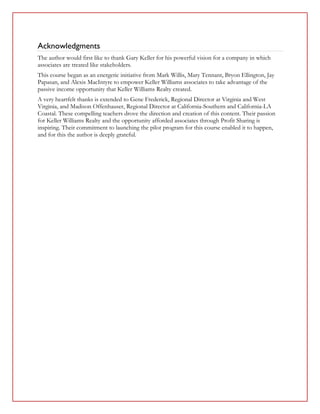 Acknowledgments
The author would first like to thank Gary Keller for his powerful vision for a company in which
associates are treated like stakeholders.
This course began as an energetic initiative from Mark Willis, Mary Tennant, Bryon Ellington, Jay
Papasan, and Alexis MacIntyre to empower Keller Williams associates to take advantage of the
passive income opportunity that Keller Williams Realty created.
A very heartfelt thanks is extended to Gene Frederick, Regional Director at Virginia and West
Virginia, and Madison Offenhauser, Regional Director at California-Southern and California-LA
Coastal. These compelling teachers drove the direction and creation of this content. Their passion
for Keller Williams Realty and the opportunity afforded associates through Profit Sharing is
inspiring. Their commitment to launching the pilot program for this course enabled it to happen,
and for this the author is deeply grateful.
 