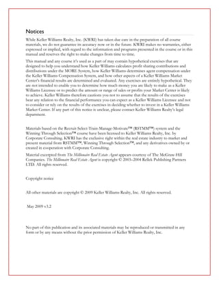 Notices
While Keller Williams Realty, Inc. (KWRI) has taken due care in the preparation of all course
materials, we do not guarantee its accuracy now or in the future. KWRI makes no warranties, either
expressed or implied, with regard to the information and programs presented in the course or in this
manual and reserves the right to make changes from time to time.
This manual and any course it’s used as a part of may contain hypothetical exercises that are
designed to help you understand how Keller Williams calculates profit sharing contributions and
distributions under the MORE System, how Keller Williams determines agent compensation under
the Keller Williams Compensation System, and how other aspects of a Keller Williams Market
Center’s financial results are determined and evaluated. Any exercises are entirely hypothetical. They
are not intended to enable you to determine how much money you are likely to make as a Keller
Williams Licensee or to predict the amount or range of sales or profits your Market Center is likely
to achieve. Keller Williams therefore cautions you not to assume that the results of the exercises
bear any relation to the financial performance you can expect as a Keller Williams Licensee and not
to consider or rely on the results of the exercises in deciding whether to invest in a Keller Williams
Market Center. If any part of this notice is unclear, please contact Keller Williams Realty’s legal
department.


Materials based on the Recruit-Select-Train-Manage-Motivate™ (RSTMM™) system and the
Winning Through Selection™ course have been licensed to Keller Williams Realty, Inc. by
Corporate Consulting. KWRI has the exclusive right within the real estate industry to market and
present material from RSTMM™, Winning Through Selection™, and any derivatives owned by or
created in cooperation with Corporate Consulting.
Material excerpted from The Millionaire Real Estate Agent appears courtesy of The McGraw-Hill
Companies. The Millionaire Real Estate Agent is copyright © 2003–2004 Rellek Publishing Partners
LTD. All rights reserved.


Copyright notice


All other materials are copyright © 2009 Keller Williams Realty, Inc. All rights reserved.


May 2009 v3.2



No part of this publication and its associated materials may be reproduced or transmitted in any
form or by any means without the prior permission of Keller Williams Realty, Inc.
 