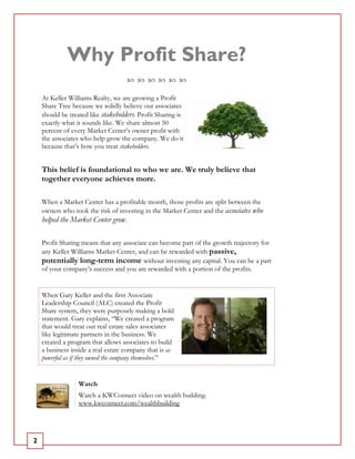 Why Profit Share?
    At Keller Williams Realty, we are growing a Profit
    Share Tree because we solidly believe our associates
    should be treated like stakeholders. Profit Sharing is
    exactly what it sounds like. We share almost 50
    percent of every Market Center’s owner profit with
    the associates who help grow the company. We do it
    because that’s how you treat stakeholders.


    This belief is foundational to who we are. We truly believe that
    together everyone achieves more.

    When a Market Center has a profitable month, those profits are split between the
    owners who took the risk of investing in the Market Center and the associates who
    helped the Market Center grow.

    Profit Sharing means that any associate can become part of the growth trajectory for
    any Keller Williams Market Center, and can be rewarded with passive,
    potentially long-term income without investing any capital. You can be a part
    of your company’s success and you are rewarded with a portion of the profits.


    When Gary Keller and the first Associate
    Leadership Council (ALC) created the Profit
    Share system, they were purposely making a bold
    statement. Gary explains, “We created a program
    that would treat our real estate sales associates
    like legitimate partners in the business. We
    created a program that allows associates to build
    a business inside a real estate company that is as
    powerful as if they owned the company themselves.”


                  Watch
                  Watch a KWConnect video on wealth building.
                  www.kwconnect.com/wealthbuilding




2
 