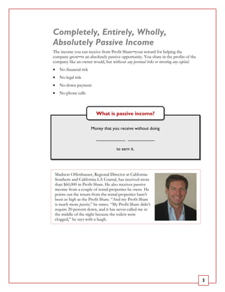 Completely, Entirely, Wholly,
Absolutely Passive Income
The income you can receive from Profit Share─your reward for helping the
company grow─is an absolutely passive opportunity. You share in the profits of the
company like an owner would, but without any personal risks or investing any capital.
•   No financial risk
•   No legal risk
•   No down payment
•   No phone calls



                          What is passive income?

                        Money that you receive without doing

                          ____________ ___________

                                     to earn it.




 Madison Offenhauser, Regional Director at California-
 Southern and California-LA Coastal, has received more
 than $60,000 in Profit Share. He also receives passive
 income from a couple of rental properties he owns. He
 points out the return from the rental properties hasn’t
 been as high as the Profit Share. “And my Profit Share
 is much more passive,” he states. “My Profit Share didn’t
 require 20 percent down, and it has never called me in
 the middle of the night because the toilets were
 clogged,” he says with a laugh.




                                                                                        3
 