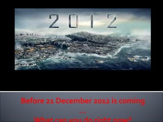 You have watch the movie on 2012 and you know it is the end of the world on 21 Dec 2012 according to Mayan Calendar. Before 21 December 2012 is coming … What can you do right now? 