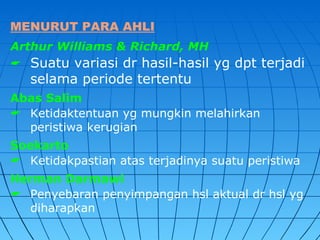 MENURUT PARA AHLI
Arthur Williams & Richard, MH
 Suatu variasi dr hasil-hasil yg dpt terjadi
   selama periode tertentu
Abas Salim
 Ketidaktentuan yg mungkin melahirkan
  peristiwa kerugian
Soekarto
 Ketidakpastian atas terjadinya suatu peristiwa
Herman Darmawi
 Penyebaran penyimpangan hsl aktual dr hsl yg
  diharapkan
 