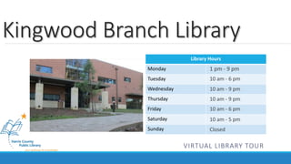 Kingwood Branch Library 
Library Hours 
Monday 
Tuesday 
Wednesday 
Thursday 
Friday 
Saturday 
Sunday 
1 pm - 9 pm 
10 am - 6 pm 
10 am - 9 pm 
10 am - 9 pm 
10 am - 6 pm 
10 am - 5 pm 
Closed 
VIRTUAL LIBRARY TOUR 
 