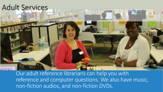 Adult Services 
Our adult reference librarians can help you with 
reference and computer questions. We also have music, 
non-fiction audios, and non-fiction DVDs. 
 