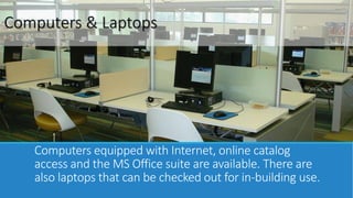 Computers & Laptops 
Computers equipped with Internet, online catalog 
access, and the MS Office suite are available. We also 
have Laptops available for checkout. 
 