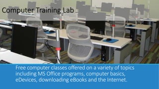 Computer Training Lab 
Free computer classes offered on a variety of topics 
including MS Office programs, computer basics, 
eDevices, downloading eBooks and the Internet. 
 