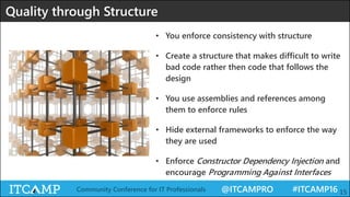 @ITCAMPRO #ITCAMP16Community Conference for IT Professionals 15
Quality through Structure
• You enforce consistency with structure
• Create a structure that makes difficult to write
bad code rather then code that follows the
design
• You use assemblies and references among
them to enforce rules
• Hide external frameworks to enforce the way
they are used
• Enforce Constructor Dependency Injection and
encourage Programming Against Interfaces
 