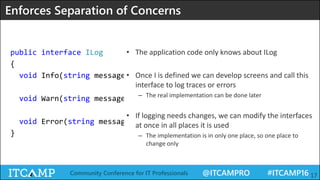 @ITCAMPRO #ITCAMP16Community Conference for IT Professionals 17
public interface ILog
{
void Info(string message, params object[] args);
void Warn(string message, params object[] args);
void Error(string message, Exception ex);
}
Enforces Separation of Concerns
• The application code only knows about ILog
• Once I is defined we can develop screens and call this
interface to log traces or errors
– The real implementation can be done later
• If logging needs changes, we can modify the interfaces
at once in all places it is used
– The implementation is in only one place, so one place to
change only
 