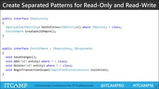 @ITCAMPRO #ITCAMP16Community Conference for IT Professionals 19
public interface IRepository
{
IQueryable<TDbEntity> GetEntities<TDbEntity>() where TDbEntity : class;
IUnitOfWork CreateUnitOfWork();
}
public interface IUnitOfWork : IRepository, IDisposable
{
void SaveChanges();
void Add<T>(T entity) where T : class;
void Delete<T>(T entity) where T : class;
void BeginTransactionScope(SimplifiedIsolationLevel isolation);
}
Create Separated Patterns for Read-Only and Read-Write
 