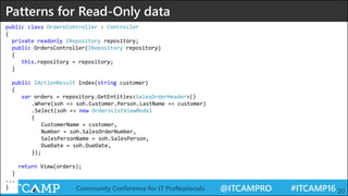@ITCAMPRO #ITCAMP16Community Conference for IT Professionals 20
Patterns for Read-Only data
public class OrdersController : Controller
{
private readonly IRepository repository;
public OrdersController(IRepository repository)
{
this.repository = repository;
}
public IActionResult Index(string customer)
{
var orders = repository.GetEntities<SalesOrderHeader>()
.Where(soh => soh.Customer.Person.LastName == customer)
.Select(soh => new OrdersListViewModel
{
CustomerName = customer,
Number = soh.SalesOrderNumber,
SalesPersonName = soh.SalesPerson,
DueDate = soh.DueDate,
});
return View(orders);
}
...
}
 