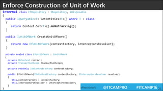 @ITCAMPRO #ITCAMP16Community Conference for IT Professionals 21
Enforce Construction of Unit of Work
internal class EfRepository : IRepository, IDisposable
{
public IQueryable<T> GetEntities<T>() where T : class
{
return Context.Set<T>().AsNoTracking();
}
public IUnitOfWork CreateUnitOfWork()
{
return new EfUnitOfWork(contextFactory, interceptorsResolver);
}
private sealed class EfUnitOfWork : IUnitOfWork
{
private DbContext context;
private TransactionScope transactionScope;
private readonly IDbContextFactory contextFactory;
public EfUnitOfWork(IDbContextFactory contextFactory, IInterceptorsResolver resolver)
{
this.contextFactory = contextFactory;
this.interceptorsResolver = interceptorsResolver;
}
}
 
