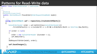 @ITCAMPRO #ITCAMP16Community Conference for IT Professionals 22
Patterns for Read-Write data
public class OrdersController : Controller
{
...
[HttpPost]
[ValidateAntiForgeryToken]
public IActionResult PlaceOrder(OrderRequestViewModel model)
{
...
using (IUnitOfWork uof = repository.CreateUnitOfWork())
{
SalesOrderHeader order = uof.GetEntities<SalesOrderHeader>()
.FirstOrDefault(o => o.CustomerID == c.ID && o.OrderDate.Month == DateTime.Now.Month);
if (order == null)
{
order = new SalesOrderHeader {Customer = c};
uof.Add(order);
}
AddRequestToOrder(model, order);
uof.SaveChanges();
}
...
}
}
 