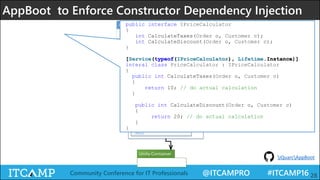 @ITCAMPRO #ITCAMP16Community Conference for IT Professionals 28
AppBoot to Enforce Constructor Dependency Injection
<<Attribute>>
ServiceAttribute
+ ServiceAttribute()
+ServiceAttribute(Type contract)
+ ServiceAttribute(Type t, Lifetime lifetime)
Bootstrapper
+Bootstrapper(Assembly[] assemblies)
+Run()
public interface IPriceCalculator
{
int CalculateTaxes(Order o, Customer c);
int CalculateDiscount(Order o, Customer c);
}
[Service(typeof(IPriceCalculator), Lifetime.Instance)]
interal class PriceCalculator : IPriceCalculator
{
public int CalculateTaxes(Order o, Customer c)
{
return 10; // do actual calculation
}
public int CalculateDiscount(Order o, Customer c)
{
return 20; // do actual calculation
}
}
iQuarcAppBoot
 