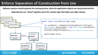 @ITCAMPRO #ITCAMP16Community Conference for IT Professionals 29
Software systems should separate the startup process, when the application objects are constructed and the
dependencies are “wired” together, from the runtime logic that takes over after startup
<<Interface>>
IModule
+ Initialize()
Application
+ Initialize()
*
+ Modules[]
AppModule1
+ Initialize()
AppModule2
+ Initialize()
Enforce Separation of Construction from Use
public static void Main(string[] args)
{
var assemblies = GetApplicationAssemblies().ToArray();
Bootstrapper bootstrapper = new Bootstrapper(assemblies);
bootstrapper.ConfigureWithUnity();
bootstrapper.AddRegistrationBehavior(new ServiceRegistrationBehavior());
bootstrapper.Run();
}
 