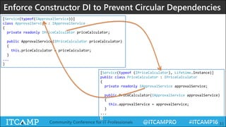 @ITCAMPRO #ITCAMP16Community Conference for IT Professionals 31
Enforce Constructor DI to Prevent Circular Dependencies
[Service(typeof(IApprovalService))]
class ApprovalService : IApprovalService
{
private readonly IPriceCalculator priceCalculator;
public ApprovalService(IPriceCalculator priceCalculator)
{
this.priceCalculator = priceCalculator;
}
...
}
[Service(typeof (IPriceCalculator), Lifetime.Instance)]
public class PriceCalculator : IPriceCalculator
{
private readonly IApprovalService approvalService;
public PriceCalculator(IApprovalService approvalService)
{
this.approvalService = approvalService;
}
...
}
 