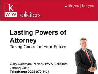 Lasting Powers of
Attorney
Taking Control of Your Future

Gary Coleman, Partner, KWW Solicitors
January 2014
Telephone: 0208 979 1131

 