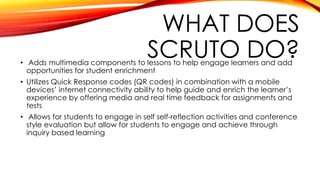 WHAT DOES
SCRUTO DO?• Adds multimedia components to lessons to help engage learners and add
opportunities for student enrichment
• Utilizes Quick Response codes (QR codes) in combination with a mobile
devices’ internet connectivity ability to help guide and enrich the learner’s
experience by offering media and real time feedback for assignments and
tests
• Allows for students to engage in self self-reflection activities and conference
style evaluation but allow for students to engage and achieve through
inquiry based learning
 