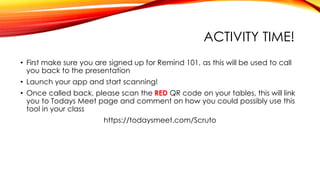 ACTIVITY TIME!
• First make sure you are signed up for Remind 101, as this will be used to call
you back to the presentation
• Launch your app and start scanning!
• Once called back, please scan the RED QR code on your tables, this will link
you to Todays Meet page and comment on how you could possibly use this
tool in your class
https://todaysmeet.com/Scruto
 