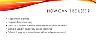 HOW CAN IT BE USED?
• Help enrich learning
• Help reinforce learning
• Used as a form of summative and formative assessment
• Can be used in discovery based learning
• Different way for summative and formative assessment
 