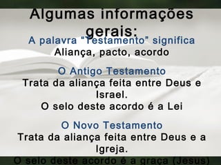 Algumas informações
gerais:
A palavra “Testamento” significa
Aliança, pacto, acordo
O Antigo Testamento
Trata da aliança feita entre Deus e
Israel.
O selo deste acordo é a Lei
O Novo Testamento
Trata da aliança feita entre Deus e a
Igreja.
O selo deste acordo é a graça (Jesus)
 