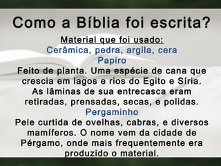 Como a Bíblia foi escrita?
Material que foi usado:
Cerâmica, pedra, argila, cera
Papiro
Feito de planta. Uma espécie de cana que
crescia em lagos e rios do Egito e Síria.
As lâminas de sua entrecasca eram
retiradas, prensadas, secas, e polidas.
Pergaminho
Pele curtida de ovelhas, cabras, e diversos
mamíferos. O nome vem da cidade de
Pérgamo, onde mais frequentemente era
produzido o material.
 