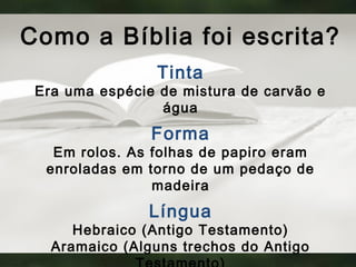 Como a Bíblia foi escrita?
Tinta
Era uma espécie de mistura de carvão e
água
Forma
Em rolos. As folhas de papiro eram
enroladas em torno de um pedaço de
madeira
Língua
Hebraico (Antigo Testamento)
Aramaico (Alguns trechos do Antigo
 