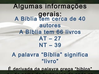 Algumas informações
gerais:
A Bíblia tem cerca de 40
autores
A Bíblia tem 66 livros
AT – 27
NT – 39
A palavra “Bíblia” significa
“livro”
É derivada da palavra grega “biblos”
 