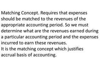 Matching Concept. Requires that expenses
should be matched to the revenues of the
appropriate accounting period. So we must
determine what are the revenues earned during
a particular accounting period and the expenses
incurred to earn these revenues.
It is the matching concept which justifies
accrual basis of accounting.
 