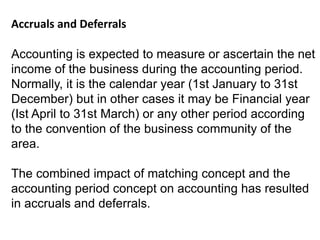 Accruals and Deferrals
Accounting is expected to measure or ascertain the net
income of the business during the accounting period.
Normally, it is the calendar year (1st January to 31st
December) but in other cases it may be Financial year
(Ist April to 31st March) or any other period according
to the convention of the business community of the
area.
The combined impact of matching concept and the
accounting period concept on accounting has resulted
in accruals and deferrals.
 