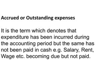 Accrued or Outstanding expenses
It is the term which denotes that
expenditure has been incurred during
the accounting period but the same has
not been paid in cash e.g. Salary, Rent,
Wage etc. becoming due but not paid.
 