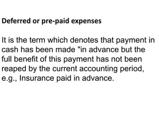 Deferred or pre-paid expenses
It is the term which denotes that payment in
cash has been made "in advance but the
full benefit of this payment has not been
reaped by the current accounting period,
e.g., Insurance paid in advance.
 