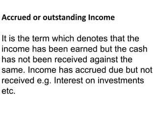 Accrued or outstanding Income
It is the term which denotes that the
income has been earned but the cash
has not been received against the
same. Income has accrued due but not
received e.g. Interest on investments
etc.
 