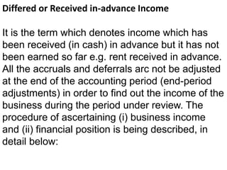 Differed or Received in-advance Income
It is the term which denotes income which has
been received (in cash) in advance but it has not
been earned so far e.g. rent received in advance.
All the accruals and deferrals arc not be adjusted
at the end of the accounting period (end-period
adjustments) in order to find out the income of the
business during the period under review. The
procedure of ascertaining (i) business income
and (ii) financial position is being described, in
detail below:
 