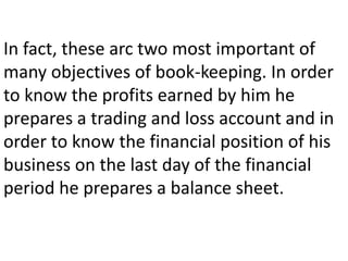 In fact, these arc two most important of
many objectives of book-keeping. In order
to know the profits earned by him he
prepares a trading and loss account and in
order to know the financial position of his
business on the last day of the financial
period he prepares a balance sheet.
 