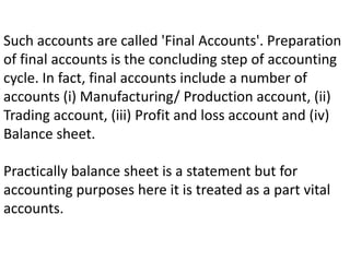 Such accounts are called 'Final Accounts'. Preparation
of final accounts is the concluding step of accounting
cycle. In fact, final accounts include a number of
accounts (i) Manufacturing/ Production account, (ii)
Trading account, (iii) Profit and loss account and (iv)
Balance sheet.
Practically balance sheet is a statement but for
accounting purposes here it is treated as a part vital
accounts.
 