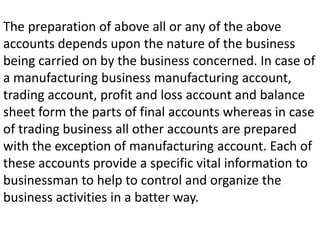 The preparation of above all or any of the above
accounts depends upon the nature of the business
being carried on by the business concerned. In case of
a manufacturing business manufacturing account,
trading account, profit and loss account and balance
sheet form the parts of final accounts whereas in case
of trading business all other accounts are prepared
with the exception of manufacturing account. Each of
these accounts provide a specific vital information to
businessman to help to control and organize the
business activities in a batter way.
 