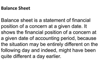 Balance Sheet
Balance sheet is a statement of financial
position of a concern at a given date. It
shows the financial position of a concern at
a given date of accounting period, because
the situation may be entirely different on the
following day and indeed, might have been
quite different a day earlier.
 