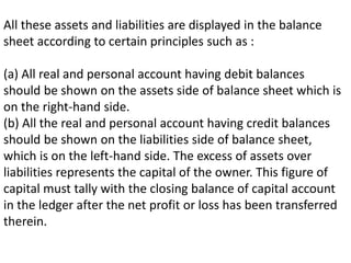All these assets and liabilities are displayed in the balance
sheet according to certain principles such as :
(a) All real and personal account having debit balances
should be shown on the assets side of balance sheet which is
on the right-hand side.
(b) All the real and personal account having credit balances
should be shown on the liabilities side of balance sheet,
which is on the left-hand side. The excess of assets over
liabilities represents the capital of the owner. This figure of
capital must tally with the closing balance of capital account
in the ledger after the net profit or loss has been transferred
therein.
 