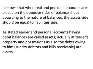 It shows that when real and personal accounts are
placed on the opposite sides of balance sheet
according to the nature of balances, the assets side
should be equal to liabilities side.
As stated earlier and personal accounts having
debit balances are called assets; actually at trader's
property and possessions as also the debts owing
to him (sundry debtors and bills receivable) are
assets.
 