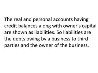 The real and personal accounts having
credit balances along with owner's capital
are shown as liabilities. So liabilities are
the debts owing by a business to third
parties and the owner of the business.
 