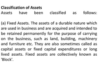 Classification of Assets
Assets have been classified as follows:
(a) Fixed Assets. The assets of a durable nature which
are used in business and are acquired and intended to
be retained permanently for the purpose of carrying
on the business, such as land, building, machinery
and furniture etc. They are also sometimes called as
capital assets or fixed capital expenditures or long
lived assets. Fixed assets are collectively known as
'Block'.
 