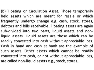 (b) Floating or Circulation Asset. Those temporarily
held assets which are meant for resale or which
frequently undergo change e.g. cash, stock, stores,
debtors and bills receivable. Floating assets are again
sub-divided into two parts, liquid assets and non-
liquid assets. Liquid assets are those which can be
readily converted into cash without appreciable loss.
Cash in hand and cash at bank are the example of
such assets. Other assets which cannot be readily
converted into cash, or not without appreciable loss,
are called non-liquid assets e.g., stock, stores.
 