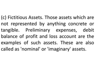 (c) Fictitious Assets. Those assets which are
not represented by anything concrete or
tangible. Preliminary expenses, debit
balance of profit and loss account are the
examples of such assets. These are also
called as 'nominal' or 'imaginary' assets.
 