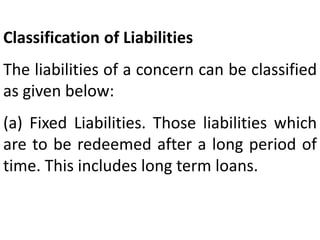 Classification of Liabilities
The liabilities of a concern can be classified
as given below:
(a) Fixed Liabilities. Those liabilities which
are to be redeemed after a long period of
time. This includes long term loans.
 