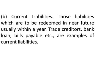 (b) Current Liabilities. Those liabilities
which are to be redeemed in near future
usually within a year. Trade creditors, bank
loan, bills payable etc., are examples of
current liabilities.
 