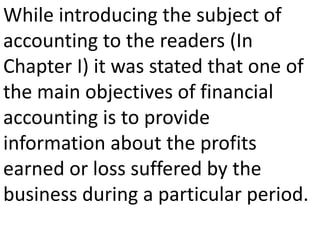 While introducing the subject of
accounting to the readers (In
Chapter I) it was stated that one of
the main objectives of financial
accounting is to provide
information about the profits
earned or loss suffered by the
business during a particular period.
 
